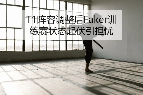 T1阵容调整后Faker训练赛状态起伏引担忧